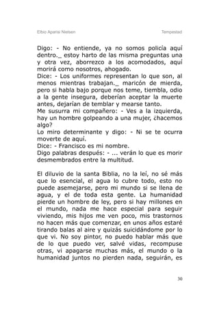Elbio Aparisi Nielsen                      Tempestad



Digo: - No entiende, ya no somos policía aquí
dentro._ estoy harto de las misma preguntas una
y otra vez, aborrezco a los acomodados, aquí
morirá como nosotros, ahogado.
Dice: - Los uniformes representan lo que son, al
menos mientras trabajan._ maricón de mierda,
pero si habla bajo porque nos teme, tiembla, odio
a la gente insegura, deberían aceptar la muerte
antes, dejarían de temblar y mearse tanto.
Me susurra mi compañero: - Ves a la izquierda,
hay un hombre golpeando a una mujer, ¿hacemos
algo?
Lo miro determinante y digo: - Ni se te ocurra
moverte de aquí.
Dice: - Francisco es mi nombre.
Digo palabras después: - ... verán lo que es morir
desmembrados entre la multitud.

El diluvio de la santa Biblia, no la leí, no sé más
que lo esencial, el agua lo cubre todo, esto no
puede asemejarse, pero mi mundo si se llena de
agua, y el de toda esta gente. La humanidad
pierde un hombre de ley, pero si hay millones en
el mundo, nada me hace especial para seguir
viviendo, mis hijos me ven poco, mis trastornos
no hacen más que comenzar, en unos años estaré
tirando balas al aire y quizás suicidándome por lo
que vi. No soy pintor, no puedo hablar más que
de lo que puedo ver, salvé vidas, recompuse
otras, vi apagarse muchas más, el mundo o la
humanidad juntos no pierden nada, seguirán, es


                                                  30
 