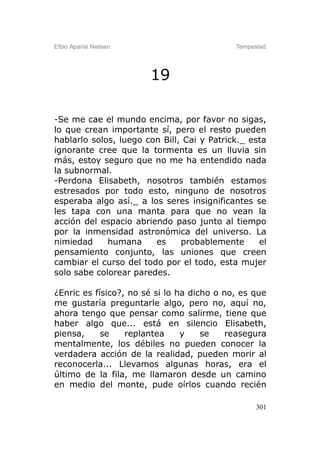 Elbio Aparisi Nielsen                       Tempestad




                        19

-Se me cae el mundo encima, por favor no sigas,
lo que crean importante sí, pero el resto pueden
hablarlo solos, luego con Bill, Cai y Patrick._ esta
ignorante cree que la tormenta es un lluvia sin
más, estoy seguro que no me ha entendido nada
la subnormal.
-Perdona Elisabeth, nosotros también estamos
estresados por todo esto, ninguno de nosotros
esperaba algo así._ a los seres insignificantes se
les tapa con una manta para que no vean la
acción del espacio abriendo paso junto al tiempo
por la inmensidad astronómica del universo. La
nimiedad     humana     es     probablemente      el
pensamiento conjunto, las uniones que creen
cambiar el curso del todo por el todo, esta mujer
solo sabe colorear paredes.

¿Enric es físico?, no sé si lo ha dicho o no, es que
me gustaría preguntarle algo, pero no, aquí no,
ahora tengo que pensar como salirme, tiene que
haber algo que... está en silencio Elisabeth,
piensa,     se    replantea     y    se    reasegura
mentalmente, los débiles no pueden conocer la
verdadera acción de la realidad, pueden morir al
reconocerla... Llevamos algunas horas, era el
último de la fila, me llamaron desde un camino
en medio del monte, pude oírlos cuando recién

                                                  301
 