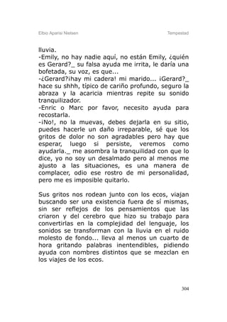 Elbio Aparisi Nielsen                     Tempestad



lluvia.
-Emily, no hay nadie aquí, no están Emily, ¿quién
es Gerard?_ su falsa ayuda me irrita, le daría una
bofetada, su voz, es que...
-¿Gerard?¡hay mi cadera! mi marido... ¡Gerard?_
hace su shhh, típico de cariño profundo, seguro la
abraza y la acaricia mientras repite su sonido
tranquilizador.
-Enric o Marc por favor, necesito ayuda para
recostarla.
-¡No!, no la muevas, debes dejarla en su sitio,
puedes hacerle un daño irreparable, sé que los
gritos de dolor no son agradables pero hay que
esperar, luego si persiste, veremos como
ayudarla._ me asombra la tranquilidad con que lo
dice, yo no soy un desalmado pero al menos me
ajusto a las situaciones, es una manera de
complacer, odio ese rostro de mi personalidad,
pero me es imposible quitarlo.

Sus gritos nos rodean junto con los ecos, viajan
buscando ser una existencia fuera de sí mismas,
sin ser reflejos de los pensamientos que las
criaron y del cerebro que hizo su trabajo para
convertirlas en la complejidad del lenguaje, los
sonidos se transforman con la lluvia en el ruido
molesto de fondo... lleva al menos un cuarto de
hora gritando palabras inentendibles, pidiendo
ayuda con nombres distintos que se mezclan en
los viajes de los ecos.



                                                304
 