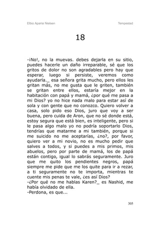 Elbio Aparisi Nielsen                      Tempestad




                        18

-¡No!, no la muevas. debes dejarla en su sitio,
puedes hacerle un daño irreparable, sé que los
gritos de dolor no son agradables pero hay que
esperar, luego si persiste, veremos como
ayudarla._ esa señora grita mucho, pero ellos les
gritan más, no me gusta que le griten, también
se gritan entre ellos, estaría mejor en la
habitación con papá y mamá, ¿por qué me pasa a
mi Dios? yo no hice nada malo para estar así de
sola y con gente que no conozco. Quiero volver a
casa, solo pido eso Dios, juro que voy a ser
buena, pero cuida de Aron, que no sé donde está,
estoy segura que está bien, es inteligente, pero si
le pasa algo malo yo no podría soportarlo Dios,
tendrías que matarme a mi también, porque si
me suicido no me aceptarías, ¿no?, por favor,
quiero ver a mi novio, no es mucho pedir que
salves a todos, y si puedes a mis primos, mis
abuelos, pero por parte de mamá, los de papá
están contigo, igual lo sabrás seguramente. Juro
que me quito los pendientes negros, papá
siempre me pide que me los quite para ir a rezar,
a ti seguramente no te importa, mientras te
cuente mis penas te vale, ¿es así Dios?
-¿Por qué no me hablas Karen?_ es Nashid, me
había olvidado de ella.
-Perdona, es que...

                                                 305
 