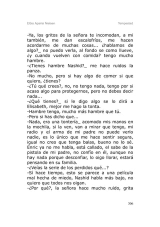 Elbio Aparisi Nielsen                     Tempestad



-Ya, los gritos de la señora te incomodan, a mi
también, me dan escalofríos, me hacen
acordarme de muchas cosas... ¿hablamos de
algo?_ no puedo verla, al fondo se como llueve,
¿y cuando vuelven con comida? tengo mucho
hambre.
-¿Tienes hambre Nashid?_ me hace ruidos la
panza.
-No mucho, pero si hay algo de comer si que
quiero, ¿tienes?
-¿Tú qué crees?, no, no tengo nada, tengo por si
acaso algo para protegernos, pero no debes decir
nada...
-¿Qué tienes?_ si le digo algo se lo dirá a
Elisabeth, mejor me hago la tonta.
-Hambre tengo, mucho más hambre que tú.
-Pero si has dicho que...
-Nada, era una tontería_ acomodo mis manos en
la mochila, si la ven, van a mirar que tengo, mi
radio y el arma de mi padre no puede verlo
nadie, es lo único que me hace sentir segura,
igual no creo que tenga balas, bueno no lo sé.
Enric ya no me habla, está callado, el sabe de la
pistola de mi padre, no confío en él, aunque no
hay nada porque desconfiar, lo oigo llorar, estará
pensando en su familia.
-¿Veías la serie de los perdidos qué...?
-Sí hace tiempo, esto se parece a una película
mal hecha de miedo, Nashid habla más bajo, no
quiero que todos nos oigan.
-¿Por qué?, la señora hace mucho ruido, grita


                                                306
 