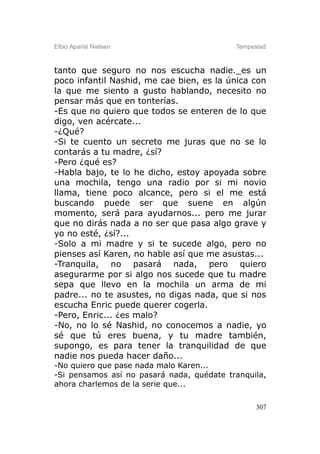Elbio Aparisi Nielsen                      Tempestad



tanto que seguro no nos escucha nadie._es un
poco infantil Nashid, me cae bien, es la única con
la que me siento a gusto hablando, necesito no
pensar más que en tonterías.
-Es que no quiero que todos se enteren de lo que
digo, ven acércate...
-¿Qué?
-Si te cuento un secreto me juras que no se lo
contarás a tu madre, ¿sí?
-Pero ¿qué es?
-Habla bajo, te lo he dicho, estoy apoyada sobre
una mochila, tengo una radio por si mi novio
llama, tiene poco alcance, pero si el me está
buscando puede ser que suene en algún
momento, será para ayudarnos... pero me jurar
que no dirás nada a no ser que pasa algo grave y
yo no esté, ¿sí?...
-Solo a mi madre y si te sucede algo, pero no
pienses así Karen, no hable así que me asustas...
-Tranquila, no pasará nada, pero quiero
asegurarme por si algo nos sucede que tu madre
sepa que llevo en la mochila un arma de mi
padre... no te asustes, no digas nada, que si nos
escucha Enric puede querer cogerla.
-Pero, Enric... ¿es malo?
-No, no lo sé Nashid, no conocemos a nadie, yo
sé que tú eres buena, y tu madre también,
supongo, es para tener la tranquilidad de que
nadie nos pueda hacer daño...
-No quiero que pase nada malo Karen...
-Si pensamos así no pasará nada, quédate tranquila,
ahora charlemos de la serie que...

                                                 307
 