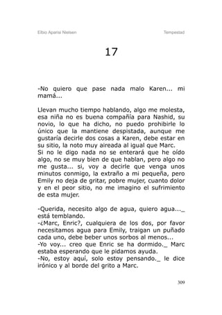 Elbio Aparisi Nielsen                     Tempestad




                        17


-No quiero que pase nada malo Karen... mi
mamá...

Llevan mucho tiempo hablando, algo me molesta,
esa niña no es buena compañía para Nashid, su
novio, lo que ha dicho, no puedo prohibirle lo
único que la mantiene despistada, aunque me
gustaría decirle dos cosas a Karen, debe estar en
su sitio, la noto muy aireada al igual que Marc.
Si no le digo nada no se enterará que he oído
algo, no se muy bien de que hablan, pero algo no
me gusta... si, voy a decirle que venga unos
minutos conmigo, la extraño a mi pequeña, pero
Emily no deja de gritar, pobre mujer, cuanto dolor
y en el peor sitio, no me imagino el sufrimiento
de esta mujer.

-Querida, necesito algo de agua, quiero agua..._
está temblando.
-¿Marc, Enric?, cualquiera de los dos, por favor
necesitamos agua para Emily, traigan un puñado
cada uno, debe beber unos sorbos al menos...
-Yo voy... creo que Enric se ha dormido._ Marc
estaba esperando que le pidamos ayuda.
-No, estoy aquí, solo estoy pensando._ le dice
irónico y al borde del grito a Marc.

                                                309
 