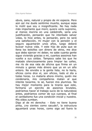 Elbio Aparisi Nielsen                      Tempestad



obvio, sano, natural y propio de mi especie. Pero
aún así me duele sentirme muerto, aunque sepa
lo inútil que soy o insignificante. No hay nada
más importante que morir, quiero verlo supremo,
al menos moriría en una catástrofe, sería una
justificación, pensarán que he intentado salvar
vidas, lo hice antes, lo pensarán, pero no será
una satisfacción, mi mujer con la pensión y el
seguro aguantarán unos años, luego deberá
buscar nueva vida. Y este hijo de puta que se
llena los bolsillos con dinero de otros, me dice
que debo ejercer mi deber, no sabe cuanta gente
sigue viviendo gracias a mi, cuantos asesinos han
vuelto a sus celdas. Tampoco sabe los que he
matado silenciosamente para limpiar las calles,
me río de esa rata de oficina que firma en un
minuto y ganas más dinero que yo en un año
entero. No envidio a la gente lista, no lo haría,
oficios como dice el, son oficios, todo el día a
todas horas. Lo mataría ahora mismo, quién me
condenaría, mis compañeros matan al que
intente tocarme, lo sé, fueron mis alumnos. No
hay mejor momento para la tiranía que este,
formaría un ejercito de asesinos brutales,
podríamos hacer el trabajo sucio de la naturaleza
antes, podríamos comer de sus cuerpos, al final
el canibalismo fue una condición inicial y nuestra.
Mis oídos zumban.
Digo al de mi derecha: - Esto no tiene buena
pinta, ¿no sientes como sacude?, la estructura
aguantará unas horas, como siga así fuera lo


                                                  31
 