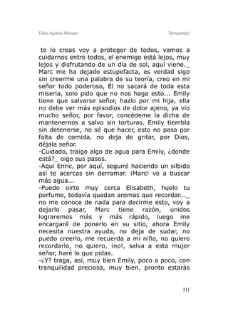 Elbio Aparisi Nielsen                     Tempestad



 te lo creas voy a proteger de todos, vamos a
cuidarnos entre todos, el enemigo está lejos, muy
lejos y disfrutando de un día de sol, aquí viene._
Marc me ha dejado estupefacta, es verdad sigo
sin creerme una palabra de su teoría, creo en mi
señor todo poderoso, Él no sacará de toda esta
miseria, solo pido que no nos haga esto... Emily
tiene que salvarse señor, hazlo por mi hija, ella
no debe ver más episodios de dolor ajeno, ya vio
mucho señor, por favor, concédeme la dicha de
mantenernos a salvo sin torturas. Emily tiembla
sin detenerse, no sé que hacer, esto no pasa por
falta de comida, no deja de gritar, por Dios,
déjala señor.
-Cuidado, traigo algo de agua para Emily, ¿donde
está?_ oigo sus pasos.
-Aquí Enric, por aquí, seguiré haciendo un silbido
así te acercas sin derramar. ¡Marc! ve a buscar
más agua...
-Puedo oirte muy cerca Elisabeth, huelo tu
perfume, todavía quedan aromas que recordar..._
no me conoce de nada para decirme esto, voy a
dejarlo pasar, Marc tiene         razón, unidos
lograremos más y más rápido, luego me
encargaré de ponerlo en su sitio, ahora Emily
necesita nuestra ayuda, no deja de sudar, no
puedo creerlo, me recuerda a mi niño, no quiero
recordarlo, no quiero, ¡no!, salva a esta mujer
señor, haré lo que pidas.
-¿Y? traga, así, muy bien Emily, poco a poco, con
tranquilidad preciosa, muy bien, pronto estarás


                                                311
 