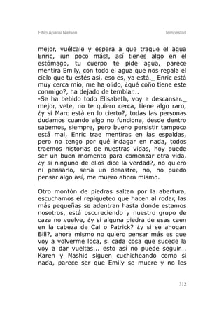 Elbio Aparisi Nielsen                       Tempestad



mejor, vuélcale y espera a que trague el agua
Enric, ¡un poco más!, así tienes algo en el
estómago, tu cuerpo te pide agua, parece
mentira Emily, con todo el agua que nos regala el
cielo que tu estés así, eso es, ya está._ Enric está
muy cerca mío, me ha olido, ¿qué coño tiene este
conmigo?, ha dejado de temblar...
-Se ha bebido todo Elisabeth, voy a descansar._
mejor, vete, no te quiero cerca, tiene algo raro,
¿y si Marc está en lo cierto?, todas las personas
dudamos cuando algo no funciona, desde dentro
sabemos, siempre, pero bueno persistir tampoco
está mal, Enric trae mentiras en las espaldas,
pero no tengo por qué indagar en nada, todos
traemos historias de nuestras vidas, hoy puede
ser un buen momento para comenzar otra vida,
¿y si ninguno de ellos dice la verdad?, no quiero
ni pensarlo, sería un desastre, no, no puedo
pensar algo así, me muero ahora mismo.

Otro montón de piedras saltan por la abertura,
escuchamos el repiqueteo que hacen al rodar, las
más pequeñas se adentran hasta donde estamos
nosotros, está oscureciendo y nuestro grupo de
caza no vuelve, ¿y si alguna piedra de esas caen
en la cabeza de Cai o Patrick? ¿y si se ahogan
Bill?, ahora mismo no quiero pensar más es que
voy a volverme loca, si cada cosa que sucede la
voy a dar vueltas... esto así no puede seguir...
Karen y Nashid siguen cuchicheando como si
nada, parece ser que Emily se muere y no les


                                                  312
 