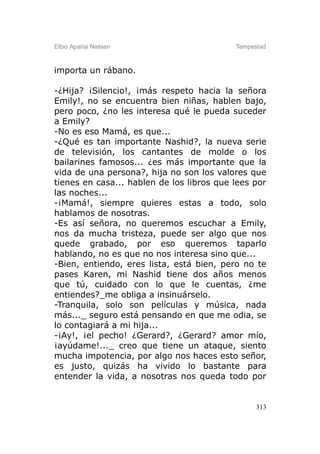 Elbio Aparisi Nielsen                      Tempestad



importa un rábano.

-¿Hija? ¡Silencio!, ¡más respeto hacia la señora
Emily!, no se encuentra bien niñas, hablen bajo,
pero poco, ¿no les interesa qué le pueda suceder
a Emily?
-No es eso Mamá, es que...
-¿Qué es tan importante Nashid?, la nueva serie
de televisión, los cantantes de molde o los
bailarines famosos... ¿es más importante que la
vida de una persona?, hija no son los valores que
tienes en casa... hablen de los libros que lees por
las noches...
-¡Mamá!, siempre quieres estas a todo, solo
hablamos de nosotras.
-Es así señora, no queremos escuchar a Emily,
nos da mucha tristeza, puede ser algo que nos
quede grabado, por eso queremos taparlo
hablando, no es que no nos interesa sino que...
-Bien, entiendo, eres lista, está bien, pero no te
pases Karen, mi Nashid tiene dos años menos
que tú, cuidado con lo que le cuentas, ¿me
entiendes?_me obliga a insinuárselo.
-Tranquila, solo son películas y música, nada
más..._ seguro está pensando en que me odia, se
lo contagiará a mi hija...
-¡Ay!, ¡el pecho! ¿Gerard?, ¿Gerard? amor mío,
¡ayúdame!..._ creo que tiene un ataque, siento
mucha impotencia, por algo nos haces esto señor,
es justo, quizás ha vivido lo bastante para
entender la vida, a nosotras nos queda todo por


                                                 313
 