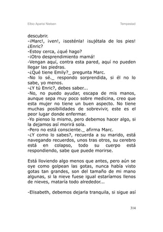 Elbio Aparisi Nielsen                      Tempestad



descubrir.
-¡Marc!, ¡ven!, ¡sosténla! ¡sujétala de los pies!
¿Enric?
-Estoy cerca, ¿qué hago?
-¡Otro desprendimiento mamá!
-Vengan aquí, contra esta pared, aquí no pueden
llegar las piedras.
-¿Qué tiene Emily?_ pregunta Marc.
-No lo sé._ respondo sorprendida, si él no lo
sabe, yo menos.
-¿Y tú Enric?, debes saber...
-No, no puedo ayudar, escapa de mis manos,
aunque sepa muy poco sobre medicina, creo que
esta mujer no tiene un buen aspecto. No tiene
muchas posibilidades de sobrevivir, este es el
peor lugar donde enfermar.
-Yo pienso lo mismo, pero debemos hacer algo, si
la dejamos así morirá sola.
-Pero no está consciente._ afirma Marc.
-¿Y como lo sabes?, recuerda a su marido, está
navegando recuerdos, unos tras otros, su cerebro
está en colapso, todo su cuerpo está
respondiendo, sabe que puede morirse.

Está lloviendo algo menos que antes, pero aún se
oye como golpean las gotas, nunca había visto
gotas tan grandes, son del tamaño de mi mano
algunas, si la nieve fuese igual estaríamos llenos
de nieves, mataría todo alrededor...

-Elisabeth, debemos dejarla tranquila, si sigue así


                                                 314
 