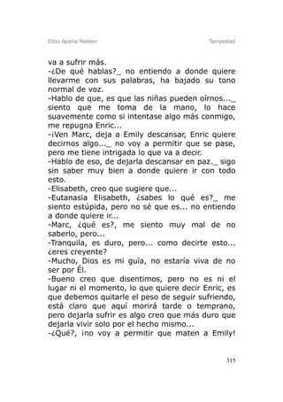 Elbio Aparisi Nielsen                     Tempestad



va a sufrir más.
-¿De qué hablas?_ no entiendo a donde quiere
llevarme con sus palabras, ha bajado su tono
normal de voz.
-Hablo de que, es que las niñas pueden oírnos..._
siento que me toma de la mano, lo hace
suavemente como si intentase algo más conmigo,
me repugna Enric...
-¡Ven Marc, deja a Emily descansar, Enric quiere
decirnos algo..._ no voy a permitir que se pase,
pero me tiene intrigada lo que va a decir.
-Hablo de eso, de dejarla descansar en paz._ sigo
sin saber muy bien a donde quiere ir con todo
esto.
-Elisabeth, creo que sugiere que...
-Eutanasia Elisabeth, ¿sabes lo qué es?_ me
siento estúpida, pero no sé que es... no entiendo
a donde quiere ir...
-Marc, ¿qué es?, me siento muy mal de no
saberlo, pero...
-Tranquila, es duro, pero... como decirte esto...
¿eres creyente?
-Mucho, Dios es mi guía, no estaría viva de no
ser por Él.
-Bueno creo que disentimos, pero no es ni el
lugar ni el momento, lo que quiere decir Enric, es
que debemos quitarle el peso de seguir sufriendo,
está claro que aquí morirá tarde o temprano,
pero dejarla sufrir es algo creo que más duro que
dejarla vivir solo por el hecho mismo...
-¿Qué?, ¡no voy a permitir que maten a Emily!


                                                315
 