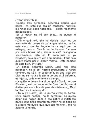 Elbio Aparisi Nielsen                      Tempestad



¿están dementes?
-Somos tres personas, debemos decidir que
hacer... es justo que sea un consenso, nuestro,
las niñas que sigan hablando..._ están realmente
desquiciados.
-Si la matan no irá con Dios._ no puedo ni
pensarlo.
-¿Cómo qué no?, ella no decide nada, es un
asesinato de consenso para que ella no sufra,
está claro que ha llegado hasta aquí por un
milagro, pero si Dios la ha hecho vivir fue solo
por unas horas más, ahora la está castigando
severamente, esto no lo soportaría ni yo
Elisabeth, solo quiere ver a su marido._ Enric solo
quiere matar por el placer mismo... este hombre
no está bien. ¿Y Marc?
-¿A donde llegamos Dios?, ¿qué nos está
pasando?, no lo sé, Nashid preguntará y Karen
también, no sé si lo soportaría, es una vida por
Dios, no se mata a la gente porque está enferma,
es injusto, cada uno tiene su tiempo.
-¿Y quién lo determina el tiempo? ¿Dios?, no creo
Elisabeth, esto no es obra de Dios, quizás sea el
diablo que mete la cola para despistarnos._ Marc
también está convencido.
-¿Tú o yo Marc?_ no lo puedo creer, lo harán,
Enric quiere hacerlo, no lo permitiré, no puedo
dejar que hagan daño a esa pobre e indefensa
mujer, ¿sus hijos estarán muertos? no sé nada de
ella pero me duele igual que con mi niño... me ha
abierto la herida.


                                                 316
 