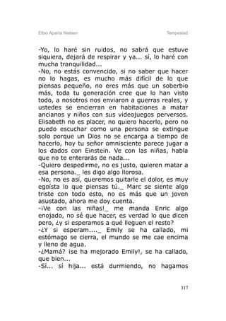 Elbio Aparisi Nielsen                       Tempestad



-Yo, lo haré sin ruidos, no sabrá que estuve
siquiera, dejará de respirar y ya... sí, lo haré con
mucha tranquilidad...
-No, no estás convencido, si no saber que hacer
no lo hagas, es mucho más difícil de lo que
piensas pequeño, no eres más que un soberbio
más, toda tu generación cree que lo han visto
todo, a nosotros nos enviaron a guerras reales, y
ustedes se encierran en habitaciones a matar
ancianos y niños con sus videojuegos perversos.
Elisabeth no es placer, no quiero hacerlo, pero no
puedo escuchar como una persona se extingue
solo porque un Dios no se encarga a tiempo de
hacerlo, hoy tu señor omnisciente parece jugar a
los dados con Einstein. Ve con las niñas, habla
que no te enterarás de nada...
-Quiero despedirme, no es justo, quieren matar a
esa persona._ les digo algo llorosa.
-No, no es así, queremos quitarle el dolor, es muy
egoísta lo que piensas tú._ Marc se siente algo
triste con todo esto, no es más que un joven
asustado, ahora me doy cuenta.
-¡Ve con las niñas!_ me manda Enric algo
enojado, no sé que hacer, es verdad lo que dicen
pero, ¿y si esperamos a qué lleguen el resto?
-¿Y si esperam...._ Emily se ha callado, mi
estómago se cierra, el mundo se me cae encima
y lleno de agua.
-¿Mamá? ¡se ha mejorado Emily!, se ha callado,
que bien...
-Sí... sí hija... está durmiendo, no hagamos


                                                  317
 