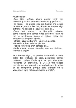Elbio Aparisi Nielsen                     Tempestad



mucho ruido.
-Que bien señora, ahora puede venir con
nosotras y hablar de nuestra música y películas...
-Sí Karen._ no puedo siquiera hablar, me acabo
de sentar junto a las dos, Karen se mueve algo
extraña, ha sonado a juguetes, pero si...
-Bueno má... ahora..._ mi hija está contenta,
como decirle que somos unos asesinos, esto no
me lo perdonará jamás el señor, estoy tan
arrepentida de pedir ayuda.
-¿Traes juguetes Karen?_ vuelven a sonar.
-No señora, han sido las piedras...
-Podría jurar que eran sonidos de...
-Nada mamá, estás cansada, son las piedras...
¡vamos a jugar!

¿Y si traman algo?, no pueden hacer daño a nadie
estas dos criaturas de Dios, peligrosos somos
nosotros, pobre Emily que en paz descanse.
Recuerdo un proverbio, el 24,1-2 "No tengas
envidia de los malvados ni ambiciones de estar
en su compañía, porque solo piensan en la
violencia y solo hablan de hacer lo malo".




                                                318
 