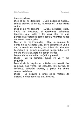 Elbio Aparisi Nielsen                    Tempestad



tenemos claro.
Dice el de mi derecha: - ¿Qué podemos hacer?,
somos cientos de miles, no tenemos tantas balas
señor.
Digo al de mi derecha: - ¿Qué?, estúpido, calla,
hablo de nosotros, si queremos salvarnos
tenemos que subir a los más alto, en esa
perspectiva veremos como seguir, mientras tanto
debemos darnos prisa.
Dice el de mi izquierda: - Hay un camino, la
gente no se ha percatado, pero debemos ir uno a
uno y reunirnos dentro, los tubos de aire nos
llevarán a la primer estructura luego subir será
mucho más fácil, pero no deben vernos.
Dice el de mi derecha: - ¿Qué sugieres?
Digo: - Ve tu primero, luego iré yo y me
seguirán.
Dice el de la izquierda: - Debemos invertir las
camisas, nos verán los escudos, las gorras, lo
lamento, deberán tirarlas, a partir de ahora
somos invisibles.
Digo: - Lo seguiré a unos cinco metros de
distancia, chequeé cada diez metros.




                                                32
 