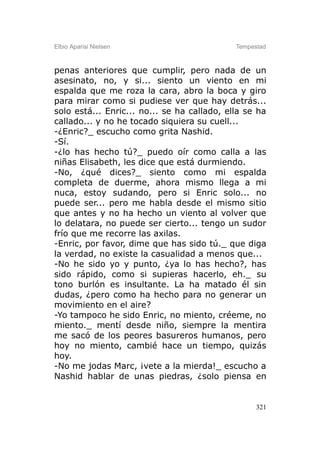 Elbio Aparisi Nielsen                        Tempestad



penas anteriores que cumplir, pero nada de un
asesinato, no, y si... siento un viento en mi
espalda que me roza la cara, abro la boca y giro
para mirar como si pudiese ver que hay detrás...
solo está... Enric... no... se ha callado, ella se ha
callado... y no he tocado siquiera su cuell...
-¿Enric?_ escucho como grita Nashid.
-Sí.
-¿lo has hecho tú?_ puedo oír como calla a las
niñas Elisabeth, les dice que está durmiendo.
-No, ¿qué dices?_ siento como mi espalda
completa de duerme, ahora mismo llega a mi
nuca, estoy sudando, pero si Enric solo... no
puede ser... pero me habla desde el mismo sitio
que antes y no ha hecho un viento al volver que
lo delatara, no puede ser cierto... tengo un sudor
frío que me recorre las axilas.
-Enric, por favor, dime que has sido tú._ que diga
la verdad, no existe la casualidad a menos que...
-No he sido yo y punto, ¿ya lo has hecho?, has
sido rápido, como si supieras hacerlo, eh._ su
tono burlón es insultante. La ha matado él sin
dudas, ¿pero como ha hecho para no generar un
movimiento en el aire?
-Yo tampoco he sido Enric, no miento, créeme, no
miento._ mentí desde niño, siempre la mentira
me sacó de los peores basureros humanos, pero
hoy no miento, cambié hace un tiempo, quizás
hoy.
-No me jodas Marc, ¡vete a la mierda!_ escucho a
Nashid hablar de unas piedras, ¿solo piensa en


                                                   321
 