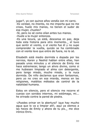 Elbio Aparisi Nielsen                     Tempestad



jugar?, yo con quince años vendía con mi carro.
-Es verdad, no miento, no me importa que no me
creas, huele mis manos, no tienen el sudor de
esa mujer, ¿hueles?
-Sí, pero no sé como olían antes tus manos.
-Huele a la mujer entonces.
-Es una locura, ya está, descansa en paz, deja
toda esta historia para otro momento._ el tuvo
que sentir el viento, o el viento fue él y no supe
comprender la vuelta, quizás se ha combinado
con el viento leve que entre de fuera, no lo sé.

Elisabeth está medio dormida o dopada por los
nervios, Karen y Nashid hablan entre ellas, han
pasado unos minutos y el silencio de Emily me
hace estremecer, tengo un alivio divino, como si
me hubiesen limpiado el alma con detergente,
pero tengo miedo, mucho miedo, y la nuca
dormida. De niño decíamos que eran fantasmas,
pero yo no creo en esa mierda, menos en las
religiones, malditos métodos de control de la
natalidad humana.

Estoy en silencio, pero el silencio me recorre el
cuerpo con sonidos internos, mi estómago, mi...
he orinado contra la pared de piedra.

-¿Puedes orinar en la abertura? ¡que hay mucho
agua que lo va a limpiar allí!, aquí ya olemos a
las heces de Emily y ahora de tu pis._ me dice
irónico Enric.


                                                322
 