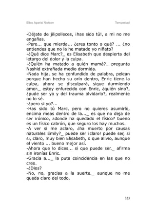 Elbio Aparisi Nielsen                      Tempestad



-Déjate de jilipolleces, ¡has sido tú!, a mi no me
engañas.
-Pero... que mierda... ¿eres tonto o qué? ... ¿no
entiendes que no la he matado yo niñato?
-¿Qué dice Marc?_ es Elisabeth que despierta del
letargo del dolor y la culpa.
-¿Quién ha matado a quién mamá?_ pregunta
Nashid extrañada medio dormida.
-Nada hija, se ha confundido de palabra, pelean
porque han hecho su orín dentro, Enric tiene la
culpa, ahora se disculpará, sigue durmiendo
amor._ estoy enfurecido con Enric, ¿quién sino?,
¿pude ser yo y del trauma olvidarlo?, realmente
no lo sé.
-¿pero si yo?...
-Has sido tú Marc, pero no quieres asumirlo,
encima meas dentro de la..._ es que no deja de
ser irónico, ¿donde ha quedado el físico? bueno
es un físico cabrón, que seguro los hay muchos.
-A ver si me aclaro, ¿ha muerto por causas
naturales Emily?_ puede ser ¡claro! puede ser, si
si, claro, muy bien Elisabeth, o que alivio, aunque
el viento ... bueno mejor así.
-Ahora que lo dices... si que puede ser._ afirma
sin ironías Enric.
-Gracia a..._ la puta coincidencia en las que no
creo.
-¿Dios?
-No, no, gracias a la suerte._ aunque no me
queda claro del todo.



                                                 323
 