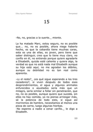 Elbio Aparisi Nielsen                       Tempestad




                        15


-No, no, gracias a la suerte._ miente.

La ha matado Marc, estoy seguro, no es posible
que... no, no es posible, ahora niega haberlo
hecho, es que la cobardía tiene muchas caras,
esta es una de ellas, es joven, pero tiene que
saber distinguir, creo que lo tiene muy claro, no
confío en él, no entiendo porque quiere agradarle
a Elisabeth, quizás esté caliente y quiera algo, la
verdad es que no está nada mal Elisabeth aunque
su hija está aquí, no me agradan los débiles,
aunque su debilidad no es tan real como
aparenta.

-¿y el resto?_ ¿es qué sigue esperando a los tres
cazadores?, si viven después de todos esos
desprendimientos, el agua y algunos animales
enfurecidos o asustados sería más que un
milagro, sería similar a follar sin penetración, que
no, no es posible, aunque quiero que suceda, sin
ellos no hay comida, yo no pienso arriesgar más,
sé la potencia de todo esto, si sigue así
moriremos de hambre, necesitamos al menos una
pieza de carne, luego algunas hierbas.
-No esperes a nadie a cenar cariño._ le digo a
Elisabeth.

                                                  325
 