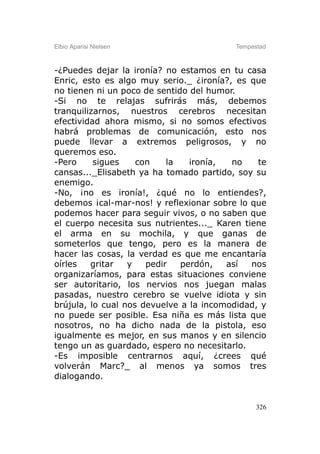Elbio Aparisi Nielsen                    Tempestad



-¿Puedes dejar la ironía? no estamos en tu casa
Enric, esto es algo muy serio._ ¿ironía?, es que
no tienen ni un poco de sentido del humor.
-Si no te relajas sufrirás más, debemos
tranquilizarnos, nuestros cerebros necesitan
efectividad ahora mismo, si no somos efectivos
habrá problemas de comunicación, esto nos
puede llevar a extremos peligrosos, y no
queremos eso.
-Pero     sigues    con    la   ironía,  no    te
cansas..._Elisabeth ya ha tomado partido, soy su
enemigo.
-No, ¡no es ironía!, ¿qué no lo entiendes?,
debemos ¡cal-mar-nos! y reflexionar sobre lo que
podemos hacer para seguir vivos, o no saben que
el cuerpo necesita sus nutrientes..._ Karen tiene
el arma en su mochila, y que ganas de
someterlos que tengo, pero es la manera de
hacer las cosas, la verdad es que me encantaría
oírles   gritar   y   pedir   perdón,   así   nos
organizaríamos, para estas situaciones conviene
ser autoritario, los nervios nos juegan malas
pasadas, nuestro cerebro se vuelve idiota y sin
brújula, lo cual nos devuelve a la incomodidad, y
no puede ser posible. Esa niña es más lista que
nosotros, no ha dicho nada de la pistola, eso
igualmente es mejor, en sus manos y en silencio
tengo un as guardado, espero no necesitarlo.
-Es imposible centrarnos aquí, ¿crees qué
volverán Marc?_ al menos ya somos tres
dialogando.


                                               326
 