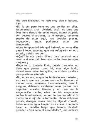 Elbio Aparisi Nielsen                     Tempestad



-No creo Elisabeth, no luce muy bien el bosque,
han...
-Sí, lo sé, pero tenemos que confiar en ellos,
¡esperanzas!, ¿han olvidado eso?, no creo que
Dios mire dentro de estas rocas, estará ocupado
con peores situaciones, te lo aseguro, tenemos
suerte de estar aquí, hay posibles presas,
vegetación,     agua,     podremos    estar   una
temporada.
-¿Una temporada? ¿de qué hablas?, en unos días
pasará todo, supongo que nos refugiarán en otro
estado, quizás nos den...
-¿Qué? ¡y nos darán dinero para construir otra
casa! y si sale todo bien nos darán otros trabajos
mejores y ...
-Deja ya tu tontería Enric, déjala tranquila, no
tiene que pensar como tú, eres algo ácido,
necesitamos estar tranquilos, lo acabas de decir
pero prefieres alterarla.
-No, no es eso, es que las fantasías me molestan,
esto es lo que hay, pararemos mucho tiempo o al
menos unas semanas incomunicados, eso lo
aseguro, debemos establecer unas pautas para
organizar nuestro tiempo y no caer en la
enajenación mental, ellos han ido enajenados
contra la naturaleza, ya ven lo que sucede si te
metes en el ojo de la tormenta, ahora debemos
pensar, dialogar, reunir fuerzas, algo de comida,
beber mucho agua limpiar esta cueva e intentar
hacer el bendito fuego que hemos olvidado
prender. ¿Está seco el encendedor?_ me molesta


                                                327
 