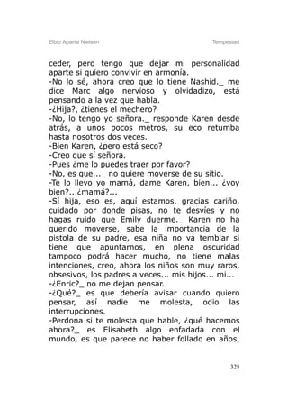 Elbio Aparisi Nielsen                      Tempestad



ceder, pero tengo que dejar mi personalidad
aparte si quiero convivir en armonía.
-No lo sé, ahora creo que lo tiene Nashid._ me
dice Marc algo nervioso y olvidadizo, está
pensando a la vez que habla.
-¿Hija?, ¿tienes el mechero?
-No, lo tengo yo señora._ responde Karen desde
atrás, a unos pocos metros, su eco retumba
hasta nosotros dos veces.
-Bien Karen, ¿pero está seco?
-Creo que sí señora.
-Pues ¿me lo puedes traer por favor?
-No, es que..._ no quiere moverse de su sitio.
-Te lo llevo yo mamá, dame Karen, bien... ¿voy
bien?...¿mamá?...
-Sí hija, eso es, aquí estamos, gracias cariño,
cuidado por donde pisas, no te desvíes y no
hagas ruido que Emily duerme._ Karen no ha
querido moverse, sabe la importancia de la
pistola de su padre, esa niña no va temblar si
tiene que apuntarnos, en plena oscuridad
tampoco podrá hacer mucho, no tiene malas
intenciones, creo, ahora los niños son muy raros,
obsesivos, los padres a veces... mis hijos... mi...
-¿Enric?_ no me dejan pensar.
-¿Qué?_ es que debería avisar cuando quiero
pensar, así nadie me molesta, odio las
interrupciones.
-Perdona si te molesta que hable, ¿qué hacemos
ahora?_ es Elisabeth algo enfadada con el
mundo, es que parece no haber follado en años,


                                                 328
 