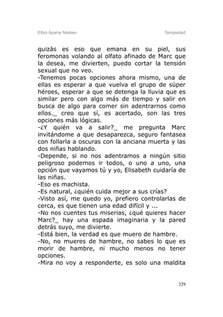 Elbio Aparisi Nielsen                     Tempestad



quizás es eso que emana en su piel, sus
feromonas volando al olfato afinado de Marc que
la desea, me divierten, puedo cortar la tensión
sexual que no veo.
-Tenemos pocas opciones ahora mismo, una de
ellas es esperar a que vuelva el grupo de súper
héroes, esperar a que se detenga la lluvia que es
similar pero con algo más de tiempo y salir en
busca de algo para comer sin adentrarnos como
ellos._ creo que sí, es acertado, son las tres
opciones más lógicas.
-¿Y quién va a salir?_ me pregunta Marc
invitándome a que desaparezca, seguro fantasea
con follarla a oscuras con la anciana muerta y las
dos niñas hablando.
-Depende, si no nos adentramos a ningún sitio
peligroso podemos ir todos, o uno a uno, una
opción que vayamos tú y yo, Elisabeth cuidaría de
las niñas.
-Eso es machista.
-Es natural, ¿quién cuida mejor a sus crías?
-Visto así, me quedo yo, prefiero controlarlas de
cerca, es que tienen una edad difícil y ...
-No nos cuentes tus miserias, ¿qué quieres hacer
Marc?_ hay una espada imaginaria y la pared
detrás suyo, me divierte.
-Está bien, la verdad es que muero de hambre.
-No, no mueres de hambre, no sabes lo que es
morir de hambre, ni mucho menos no tener
opciones.
-Mira no voy a responderte, es solo una maldita


                                                329
 