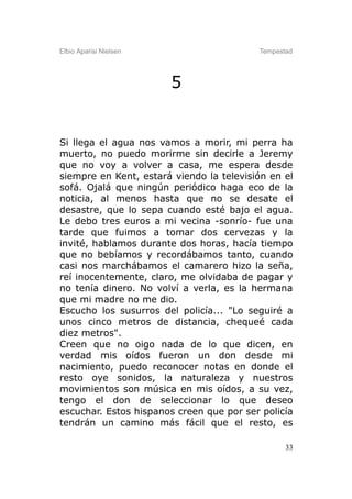 Elbio Aparisi Nielsen                     Tempestad




                        5


Si llega el agua nos vamos a morir, mi perra ha
muerto, no puedo morirme sin decirle a Jeremy
que no voy a volver a casa, me espera desde
siempre en Kent, estará viendo la televisión en el
sofá. Ojalá que ningún periódico haga eco de la
noticia, al menos hasta que no se desate el
desastre, que lo sepa cuando esté bajo el agua.
Le debo tres euros a mi vecina -sonrío- fue una
tarde que fuimos a tomar dos cervezas y la
invité, hablamos durante dos horas, hacía tiempo
que no bebíamos y recordábamos tanto, cuando
casi nos marchábamos el camarero hizo la seña,
reí inocentemente, claro, me olvidaba de pagar y
no tenía dinero. No volví a verla, es la hermana
que mi madre no me dio.
Escucho los susurros del policía... "Lo seguiré a
unos cinco metros de distancia, chequeé cada
diez metros".
Creen que no oigo nada de lo que dicen, en
verdad mis oídos fueron un don desde mi
nacimiento, puedo reconocer notas en donde el
resto oye sonidos, la naturaleza y nuestros
movimientos son música en mis oídos, a su vez,
tengo el don de seleccionar lo que deseo
escuchar. Estos hispanos creen que por ser policía
tendrán un camino más fácil que el resto, es

                                                 33
 
