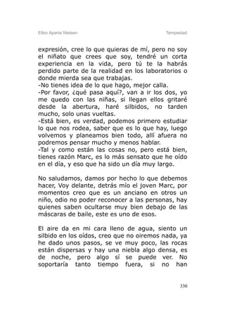 Elbio Aparisi Nielsen                     Tempestad



expresión, cree lo que quieras de mí, pero no soy
el niñato que crees que soy, tendré un corta
experiencia en la vida, pero tú te la habrás
perdido parte de la realidad en los laboratorios o
donde mierda sea que trabajas.
-No tienes idea de lo que hago, mejor calla.
-Por favor, ¿qué pasa aquí?, van a ir los dos, yo
me quedo con las niñas, si llegan ellos gritaré
desde la abertura, haré silbidos, no tarden
mucho, solo unas vueltas.
-Está bien, es verdad, podemos primero estudiar
lo que nos rodea, saber que es lo que hay, luego
volvemos y planeamos bien todo, allí afuera no
podremos pensar mucho y menos hablar.
-Tal y como están las cosas no, pero está bien,
tienes razón Marc, es lo más sensato que he oído
en el día, y eso que ha sido un día muy largo.

No saludamos, damos por hecho lo que debemos
hacer, Voy delante, detrás mío el joven Marc, por
momentos creo que es un anciano en otros un
niño, odio no poder reconocer a las personas, hay
quienes saben ocultarse muy bien debajo de las
máscaras de baile, este es uno de esos.

El aire da en mi cara lleno de agua, siento un
silbido en los oídos, creo que no oiremos nada, ya
he dado unos pasos, se ve muy poco, las rocas
están dispersas y hay una niebla algo densa, es
de noche, pero algo sí se puede ver. No
soportaría tanto tiempo fuera, si no han


                                                330
 