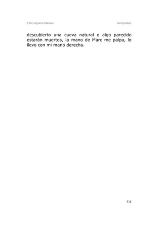 Elbio Aparisi Nielsen                 Tempestad



descubierto una cueva natural o algo parecido
estarán muertos, la mano de Marc me palpa, lo
llevo con mi mano derecha.




                                            331
 