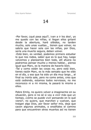 Elbio Aparisi Nielsen                      Tempestad




                        14


-Por favor, ¿qué pasa aquí?, ¡van a ir los dos!, yo
me quedo con las niñas, si llegan ellos gritaré
desde la abertura, haré silbidos, no tarden
mucho, solo unas vueltas._ tienen que volver, no
sabría que hacer sola con las niñas, por Dios,
sería una muerte segura, deben volver.
-Está bien, es verdad, podemos primero estudiar
lo que nos rodea, saber que es lo que hay, luego
volvemos y planeamos bien todo, allí afuera no
podremos pensar mucho y menos hablar._ pienso
igual que Marc, es la manera de hacerlo bien.
-Tal y como están las cosas no, pero está bien,
tienes razón Marc, es lo más sensato que he oído
en el día, y eso que ha sido un día muy largo._ al
final su ironía sale, pero no como antes, creo que
está cediendo, estamos todos nerviosos, no me
reconozco ni a mi misma, le pasará lo mismo a
ellos.

Pobre Emily, no quiero volver a imaginarme en su
situación, pero si no sé si voy a vivir más que un
tiempo, ¿cómo se puede vivir pensando en lo qué
viene?, no quiero, que marchen y vuelvan, que
traigan algo Dios, por favor señor mío, deja que
cacen algunos animales, o enséñales el camino
para que encuentren otros muertos así no tienen

                                                 333
 