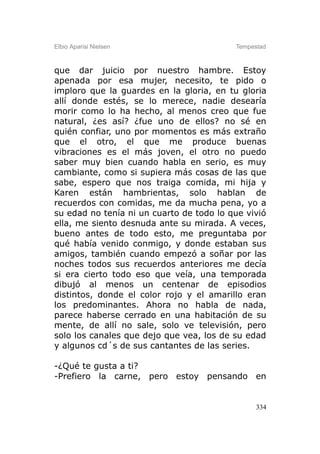 Elbio Aparisi Nielsen                     Tempestad



que dar juicio por nuestro hambre. Estoy
apenada por esa mujer, necesito, te pido o
imploro que la guardes en la gloria, en tu gloria
allí donde estés, se lo merece, nadie desearía
morir como lo ha hecho, al menos creo que fue
natural, ¿es así? ¿fue uno de ellos? no sé en
quién confiar, uno por momentos es más extraño
que el otro, el que me produce buenas
vibraciones es el más joven, el otro no puedo
saber muy bien cuando habla en serio, es muy
cambiante, como si supiera más cosas de las que
sabe, espero que nos traiga comida, mi hija y
Karen están hambrientas, solo hablan de
recuerdos con comidas, me da mucha pena, yo a
su edad no tenía ni un cuarto de todo lo que vivió
ella, me siento desnuda ante su mirada. A veces,
bueno antes de todo esto, me preguntaba por
qué había venido conmigo, y donde estaban sus
amigos, también cuando empezó a soñar por las
noches todos sus recuerdos anteriores me decía
si era cierto todo eso que veía, una temporada
dibujó al menos un centenar de episodios
distintos, donde el color rojo y el amarillo eran
los predominantes. Ahora no habla de nada,
parece haberse cerrado en una habitación de su
mente, de allí no sale, solo ve televisión, pero
solo los canales que dejo que vea, los de su edad
y algunos cd´s de sus cantantes de las series.

-¿Qué te gusta a ti?
-Prefiero la carne, pero estoy pensando en


                                                334
 