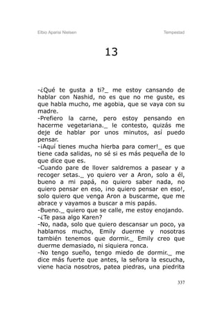 Elbio Aparisi Nielsen                    Tempestad




                        13


-¿Qué te gusta a ti?_ me estoy cansando de
hablar con Nashid, no es que no me guste, es
que habla mucho, me agobia, que se vaya con su
madre.
-Prefiero la carne, pero estoy pensando en
hacerme vegetariana._ le contesto, quizás me
deje de hablar por unos minutos, así puedo
pensar.
-¡Aquí tienes mucha hierba para comer!_ es que
tiene cada salidas, no sé si es más pequeña de lo
que dice que es.
-Cuando pare de llover saldremos a pasear y a
recoger setas._ yo quiero ver a Aron, solo a él,
bueno a mi papá, no quiero saber nada, no
quiero pensar en eso, ¡no quiero pensar en eso!,
solo quiero que venga Aron a buscarme, que me
abrace y vayamos a buscar a mis papás.
-Bueno._ quiero que se calle, me estoy enojando.
-¿Te pasa algo Karen?
-No, nada, solo que quiero descansar un poco, ya
hablamos mucho, Emily duerme y nosotras
también tenemos que dormir._ Emily creo que
duerme demasiado, ni siquiera ronca.
-No tengo sueño, tengo miedo de dormir._ me
dice más fuerte que antes, la señora la escucha,
viene hacia nosotros, patea piedras, una piedrita

                                               337
 