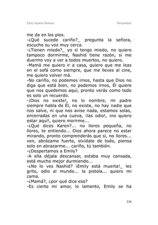 Elbio Aparisi Nielsen                    Tempestad



me da en los pies.
-¿Qué sucede cariño?_ pregunta la señora,
escucho su voz muy cerca.
-¿Tienen miedo?_ yo sí tengo miedo, no quiero
tampoco dormirme, Nashid tiene razón, si me
duermo voy a ver a todos muertos, no quiero.
-Mamá me quiero ir a casa, quiero que me leas
en el sofá como siempre, que me lleves al cine,
me quiero volver má.
-No cariño, no podemos irnos, hasta que Dios no
diga que está bien, no podemos irnos, Él quiere
que nos quedemos aquí, pronto verás como todo
es solo un recuerdo.
-¡Dios no existe!, no lo nombre, mi padre
siempre habla de Él, no existe, no hay nadie que
nos salve, ni que nos avise nada, estamos solas,
encerradas en una cueva, ¡las odio!, ¡no quiero
estar aquí!, quiero morirme...
-¿Qué dices Karen?... no llores pequeña, no
llores, te entiendo... Dios ahora parece no estar
mirando, pronto comprenderás que sí, no llores...
ven, abrázame fuerte, olvídate de todo, piensa
solo en abrazarme... cariño, tú también.
-¿Despertamos a Emily?
-A ella déjala descansar, estaba muy cansada,
está mucho mejor durmiendo...
-¿No lo ves Nashid? ¡Emily está muerta!_ les
grito, odio al mundo... la pistola... quiero mi
cama.
-¿Mamá?, ¿por qué dice eso?
-Es cierto mi amor, lo lamento, Emily se ha


                                               338
 