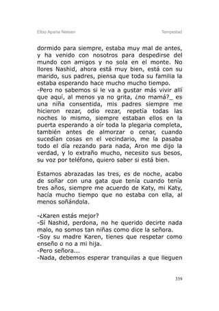 Elbio Aparisi Nielsen                    Tempestad



dormido para siempre, estaba muy mal de antes,
y ha venido con nosotros para despedirse del
mundo con amigos y no sola en el monte. No
llores Nashid, ahora está muy bien, está con su
marido, sus padres, piensa que toda su familia la
estaba esperando hace mucho mucho tiempo.
-Pero no sabemos si le va a gustar más vivir allí
que aquí, al menos ya no grita, ¿no mamá?_ es
una niña consentida, mis padres siempre me
hicieron rezar, odio rezar, repetía todas las
noches lo mismo, siempre estaban ellos en la
puerta esperando a oír toda la plegaria completa,
también antes de almorzar o cenar, cuando
sucedían cosas en el vecindario, me la pasaba
todo el día rezando para nada, Aron me dijo la
verdad, y lo extraño mucho, necesito sus besos,
su voz por teléfono, quiero saber si está bien.

Estamos abrazadas las tres, es de noche, acabo
de soñar con una gata que tenía cuando tenía
tres años, siempre me acuerdo de Katy, mi Katy,
hacía mucho tiempo que no estaba con ella, al
menos soñándola.

-¿Karen estás mejor?
-Sí Nashid, perdona, no he querido decirte nada
malo, no somos tan niñas como dice la señora.
-Soy su madre Karen, tienes que respetar como
enseño o no a mi hija.
-Pero señora...
-Nada, debemos esperar tranquilas a que lleguen


                                               339
 