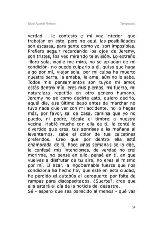 Elbio Aparisi Nielsen                      Tempestad



verdad - le contesto a mi voz interior- que
trabajan en esto, pero no aquí, las posibilidades
son escasas, para gente como yo, son imposibles.
Prefiero seguir recordando los ojos de Jeremy,
son tristes, los veo mirando televisión. Lo extraño
-lloro sola, nadie me mira, no se apiadan de mi
condición- no puedo culparlo a él, quiso que haga
algo por mí, viajar sola, por mi culpa ha muerto
nuestra perra, la amaba, la ama, aún no lo sabe.
Todos mis pensamientos son tuyos mi amor,
estás dentro mío, eres mis piernas, mi fuerza, mi
naturaleza repetida en otro género humano.
Jeremy no sé como decirte esto, quiero decirlo,
aquél día, ese último beso antes de marchar no
tuvo nada que ver con mi accidente, no lo hagas
más, por favor, sal de casa, camina que yo no
puedo, ni podré, tócale el timbre a nuestra
vecina. Hablé mucho con ella de tí, le conté lo
divertido que eres, tus sonrisas a la mañana al
levantarnos, sabe el color de tus calcetines
preferidos. Creo que por dentro ella está
enamorada de tí, hace unas semanas se lo dije,
le confesé mis intenciones, de verdad no creí
morirme, no pensé en ello, pensé en tí, en que
vuelvas a disfrutar de tu aire, no eres el mismo
por mí. El azar, la ingobernable fuerza que nos
condiciona ha hecho hoy que esté en esta ciudad,
he perdido el autobús al aeropuerto por falta de
rampas para discapacitados. ¿Suerte?, creo que
ella estará el día de la noticia del desastre.
Sé - espero que sea parecido al menos - qué vas


                                                  34
 