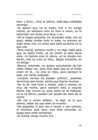 Elbio Aparisi Nielsen                    Tempestad



Marc y Enric._ dice la señora, está algo enfadada
conmigo.
-Yo quiero que no la trates mal a mi amiga
mamá, yo tampoco creo en Dios a veces, en la
televisión veo cosas muy feas, y en...
-No lo hagas pequeña, no recuerdes nada, eso ya
pasó, debes olvidar todo lo malo, no pienses en
nada amor mío, yo estoy aquí para ayudarte en lo
que sea.
-Pero mamá, siempre sueño y no digo nada para
que no estés triste, ya no siento el odio hacia
ellos, mi familia eres tú ahora, no te enojes con
Karen, ella no cree en Dios, déjala tranquila, es
mi amiga.
-Bueno, entiendo, no quiero escucharlas de tan
niñas hablar así, pero Dios sabe que en el fondo
creen en él._ no creo en Dios, pero siempre le
pido, me siento estúpida.
-¿Cuánto tiempo ha pasado señora?_ pudimos
dormirnos dos horas, siento que fueron muchas.
-No lo sé, una hora y media, más o menos, es
muy de noche, pero siempre está a oscuras
ahora, hay menos luz pero como no es habitual,
no lo sé Karen, pueden ser quizás las doce de la
noche.
-No van a volver señora._ le digo, es lo que
pienso, todos los que salen se mueren.
-No pequeña, sí qué van a volver, y con comida,
el mechero está seco, solo falta encender un
fuego para estar tranquilas.
-Sí mamá, tengo mucho frío.


                                               340
 