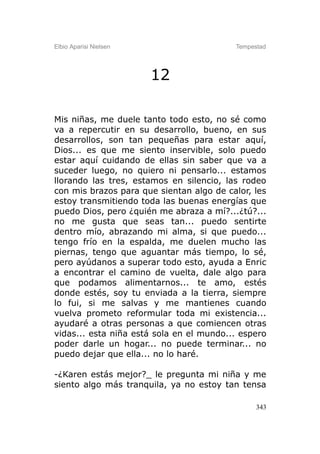 Elbio Aparisi Nielsen                     Tempestad




                        12

Mis niñas, me duele tanto todo esto, no sé como
va a repercutir en su desarrollo, bueno, en sus
desarrollos, son tan pequeñas para estar aquí,
Dios... es que me siento inservible, solo puedo
estar aquí cuidando de ellas sin saber que va a
suceder luego, no quiero ni pensarlo... estamos
llorando las tres, estamos en silencio, las rodeo
con mis brazos para que sientan algo de calor, les
estoy transmitiendo toda las buenas energías que
puedo Dios, pero ¿quién me abraza a mí?...¿tú?...
no me gusta que seas tan... puedo sentirte
dentro mío, abrazando mi alma, si que puedo...
tengo frío en la espalda, me duelen mucho las
piernas, tengo que aguantar más tiempo, lo sé,
pero ayúdanos a superar todo esto, ayuda a Enric
a encontrar el camino de vuelta, dale algo para
que podamos alimentarnos... te amo, estés
donde estés, soy tu enviada a la tierra, siempre
lo fui, si me salvas y me mantienes cuando
vuelva prometo reformular toda mi existencia...
ayudaré a otras personas a que comiencen otras
vidas... esta niña está sola en el mundo... espero
poder darle un hogar... no puede terminar... no
puedo dejar que ella... no lo haré.

-¿Karen estás mejor?_ le pregunta mi niña y me
siento algo más tranquila, ya no estoy tan tensa

                                                343
 