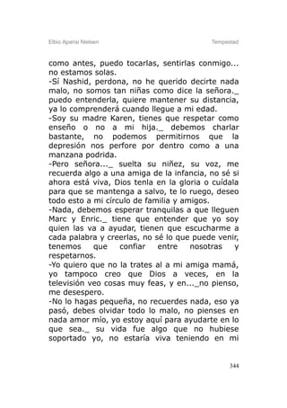 Elbio Aparisi Nielsen                     Tempestad



como antes, puedo tocarlas, sentirlas conmigo...
no estamos solas.
-Sí Nashid, perdona, no he querido decirte nada
malo, no somos tan niñas como dice la señora._
puedo entenderla, quiere mantener su distancia,
ya lo comprenderá cuando llegue a mi edad.
-Soy su madre Karen, tienes que respetar como
enseño o no a mi hija._ debemos charlar
bastante, no podemos permitirnos que la
depresión nos perfore por dentro como a una
manzana podrida.
-Pero señora..._ suelta su niñez, su voz, me
recuerda algo a una amiga de la infancia, no sé si
ahora está viva, Dios tenla en la gloria o cuídala
para que se mantenga a salvo, te lo ruego, deseo
todo esto a mi círculo de familia y amigos.
-Nada, debemos esperar tranquilas a que lleguen
Marc y Enric._ tiene que entender que yo soy
quien las va a ayudar, tienen que escucharme a
cada palabra y creerlas, no sé lo que puede venir,
tenemos     que    confiar   entre    nosotras   y
respetarnos.
-Yo quiero que no la trates al a mi amiga mamá,
yo tampoco creo que Dios a veces, en la
televisión veo cosas muy feas, y en..._no pienso,
me desespero.
-No lo hagas pequeña, no recuerdes nada, eso ya
pasó, debes olvidar todo lo malo, no pienses en
nada amor mío, yo estoy aquí para ayudarte en lo
que sea._ su vida fue algo que no hubiese
soportado yo, no estaría viva teniendo en mi


                                                344
 