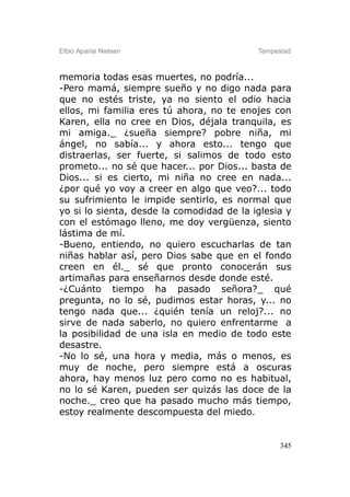Elbio Aparisi Nielsen                      Tempestad



memoria todas esas muertes, no podría...
-Pero mamá, siempre sueño y no digo nada para
que no estés triste, ya no siento el odio hacia
ellos, mi familia eres tú ahora, no te enojes con
Karen, ella no cree en Dios, déjala tranquila, es
mi amiga._ ¿sueña siempre? pobre niña, mi
ángel, no sabía... y ahora esto... tengo que
distraerlas, ser fuerte, si salimos de todo esto
prometo... no sé que hacer... por Dios... basta de
Dios... si es cierto, mi niña no cree en nada...
¿por qué yo voy a creer en algo que veo?... todo
su sufrimiento le impide sentirlo, es normal que
yo si lo sienta, desde la comodidad de la iglesia y
con el estómago lleno, me doy vergüenza, siento
lástima de mí.
-Bueno, entiendo, no quiero escucharlas de tan
niñas hablar así, pero Dios sabe que en el fondo
creen en él._ sé que pronto conocerán sus
artimañas para enseñarnos desde donde esté.
-¿Cuánto tiempo ha pasado señora?_ qué
pregunta, no lo sé, pudimos estar horas, y... no
tengo nada que... ¿quién tenía un reloj?... no
sirve de nada saberlo, no quiero enfrentarme a
la posibilidad de una isla en medio de todo este
desastre.
-No lo sé, una hora y media, más o menos, es
muy de noche, pero siempre está a oscuras
ahora, hay menos luz pero como no es habitual,
no lo sé Karen, pueden ser quizás las doce de la
noche._ creo que ha pasado mucho más tiempo,
estoy realmente descompuesta del miedo.


                                                 345
 