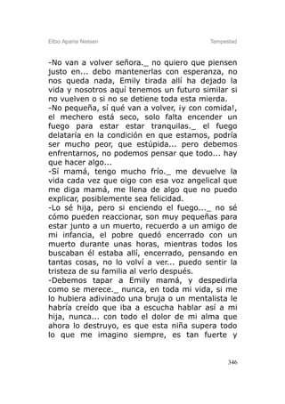 Elbio Aparisi Nielsen                     Tempestad



-No van a volver señora._ no quiero que piensen
justo en... debo mantenerlas con esperanza, no
nos queda nada, Emily tirada allí ha dejado la
vida y nosotros aquí tenemos un futuro similar si
no vuelven o si no se detiene toda esta mierda.
-No pequeña, sí qué van a volver, ¡y con comida!,
el mechero está seco, solo falta encender un
fuego para estar estar tranquilas._ el fuego
delataría en la condición en que estamos, podría
ser mucho peor, que estúpida... pero debemos
enfrentarnos, no podemos pensar que todo... hay
que hacer algo...
-Sí mamá, tengo mucho frío._ me devuelve la
vida cada vez que oigo con esa voz angelical que
me diga mamá, me llena de algo que no puedo
explicar, posiblemente sea felicidad.
-Lo sé hija, pero si enciendo el fuego..._ no sé
cómo pueden reaccionar, son muy pequeñas para
estar junto a un muerto, recuerdo a un amigo de
mi infancia, el pobre quedó encerrado con un
muerto durante unas horas, mientras todos los
buscaban él estaba allí, encerrado, pensando en
tantas cosas, no lo volví a ver... puedo sentir la
tristeza de su familia al verlo después.
-Debemos tapar a Emily mamá, y despedirla
como se merece._ nunca, en toda mi vida, si me
lo hubiera adivinado una bruja o un mentalista le
habría creído que iba a escucha hablar así a mi
hija, nunca... con todo el dolor de mi alma que
ahora lo destruyo, es que esta niña supera todo
lo que me imagino siempre, es tan fuerte y


                                                346
 