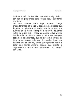 Elbio Aparisi Nielsen                     Tempestad



distinta a mí, mi familia, me siento algo feliz...
con ganas, preparada para lo que sea... ayúdanos
por favor.
-Es una buena idea hija, vamos, luego
encenderemos el fuego y esperaremos hasta que
lleguen, no piensen en nada, son hombres, son
buenos en la caza, siempre lo fueron, llevamos
miles de años así._ estoy gateando ellas vienen
detrás mío, el tiempo pasa y ellos no vuelven,
debemos calentarnos, puedo oír como tiritan los
dientes de Karen, ella no dice nada, lleva una
estrella enana dentro, tiene que quitarse todo el
dolor que siente dentro, espero que pronto lo
hagamos las tres y que pensemos como seguir
con vida.




                                                347
 