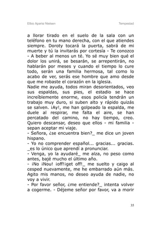 Elbio Aparisi Nielsen                     Tempestad



a llorar tirado en el suelo de la sala con un
teléfono en tu mano derecha, con el que atiendes
siempre. Doroty tocará la puerta, sabrá de mi
muerte y tú la invitarás por cortesía - Te conozco
- A beber al menos un té. Yo sé muy bien qué el
dolor los unirá, se besarán, se arrepentirán, no
hablarán por meses y cuando el tiempo lo cure
todo, serán una familia hermosa, tal como lo
acabo de ver, serás ese hombre que amo desde
que me robaste el corazón en la iglesia.
Nadie me ayuda, todos miran desorientados, veo
sus espaldas, sus pies, el estadio se hace
increíblemente enorme, esos policía tendrán un
trabajo muy duro, si suben alto y rápido quizás
se salven. ¡Ay!, me han golpeado la espalda, me
duele al respirar, me falta el aire, se han
percatado del camino, no hay tiempo, creo.
Quiero descansar, deseo que ellos - mi familia -
sepan aceptar mi viaje.
- Señora, ¿se encuentra bien?_ me dice un joven
hispano.
- Yo no comprender español... gracias... gracias.
_es lo único que aprendí a pronunciar.
- Venga, yo la ayudaré_ me alza, no peso como
antes, bajé mucho el último año.
- ¡No ¡Nou! ¡off!¡get off!_ me suelto y caigo al
cesped nuevamente, me he embarrado aún más.
Agito mis manos, no deseo ayuda de nadie, no
voy a vivir.
- Por favor señor, ¿me entiende?_ intenta volver
a cogerme. - Déjeme señor por favor, va a morir


                                                 35
 