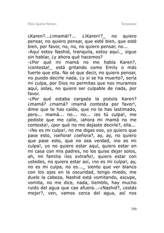 Elbio Aparisi Nielsen                      Tempestad



¿Karen?...¿¡mamá!?... ¿¡Karen!?_ no quiero
pensar, no quiero pensar, que esté bien, que esté
bien, por favor, no, no, no quiero pensar, no...
-Aquí estoy Nashid, tranquila, estoy aquí._ sigue
sin hablar, ¿y ahora qué hacemos?
-¿Por qué mi mamá no me habla Karen?,
¡contesta!_ está gritando como Emily o más
fuerte que ella. No sé que decir, no quiero pensar,
no puedo decirle nada, ¿y si se ha muerto?, sería
mi culpa, por Dios no permitas que nos muramos
aquí, solas, no quiero ser culpable de nada, por
favor.
-¿Por qué estaba cargada la pistola Karen?
¿mamá? ¿mamá? ¡mamá contesta por favor!,
dime que te has caído, que no te has lastimado,
pero... mamá... no... no... ¡es tú culpa!, me
pediste que me calle, ¡ahora mi mamá no me
contesta!, ¿por qué no me dejaste decirle?, ella...
-¡No es mi culpa!, no me digas eso, yo quiero que
pase esto, ¡señora! ¿señora?, ay, ay, no quiero
que pase esto, que no sea verdad, ¡no es mi
culpa!, yo no quiero estar aquí, quiero estar en
mi casa con mis padres, no los quise dejar solos,
ah, mi familia ¡los extraño!, quiero estar con
ustedes, no quiero estar así, ¡no es mi culpa!, ay,
no es mi culpa, no es..._ siento que ver blanco
con los ojos en la oscuridad, tengo miedo, me
duele la cabeza, Nashid está vomitando, escupe,
vomita, no me dice, nada, tiemblo, hay mucho
ruido del agua que cae afuera...-¿Nashid?, ¿estás
mejor?, ven, vamos cerca del agua, así nos


                                                 350
 