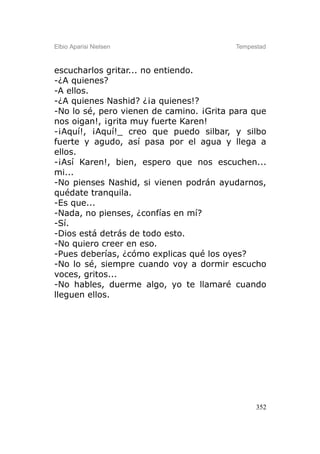 Elbio Aparisi Nielsen                    Tempestad



escucharlos gritar... no entiendo.
-¿A quienes?
-A ellos.
-¿A quienes Nashid? ¿¡a quienes!?
-No lo sé, pero vienen de camino. ¡Grita para que
nos oigan!, ¡grita muy fuerte Karen!
-¡Aquí!, ¡Aquí!_ creo que puedo silbar, y silbo
fuerte y agudo, así pasa por el agua y llega a
ellos.
-¡Así Karen!, bien, espero que nos escuchen...
mi...
-No pienses Nashid, si vienen podrán ayudarnos,
quédate tranquila.
-Es que...
-Nada, no pienses, ¿confías en mí?
-Sí.
-Dios está detrás de todo esto.
-No quiero creer en eso.
-Pues deberías, ¿cómo explicas qué los oyes?
-No lo sé, siempre cuando voy a dormir escucho
voces, gritos...
-No hables, duerme algo, yo te llamaré cuando
lleguen ellos.




                                               352
 