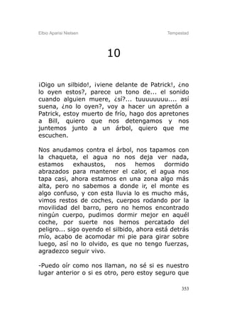 Elbio Aparisi Nielsen                       Tempestad




                        10

¡Oigo un silbido!, ¡viene delante de Patrick!, ¿no
lo oyen estos?, parece un tono de... el sonido
cuando alguien muere, ¿sí?... tuuuuuuuu.... así
suena, ¿no lo oyen?, voy a hacer un apretón a
Patrick, estoy muerto de frío, hago dos apretones
a Bill, quiero que nos detengamos y nos
juntemos junto a un árbol, quiero que me
escuchen.

Nos anudamos contra el árbol, nos tapamos con
la chaqueta, el agua no nos deja ver nada,
estamos      exhaustos,    nos    hemos     dormido
abrazados para mantener el calor, el agua nos
tapa casi, ahora estamos en una zona algo más
alta, pero no sabemos a donde ir, el monte es
algo confuso, y con esta lluvia lo es mucho más,
vimos restos de coches, cuerpos rodando por la
movilidad del barro, pero no hemos encontrado
ningún cuerpo, pudimos dormir mejor en aquél
coche, por suerte nos hemos percatado del
peligro... sigo oyendo el silbido, ahora está detrás
mío, acabo de acomodar mi pie para girar sobre
luego, así no lo olvido, es que no tengo fuerzas,
agradezco seguir vivo.

-Puedo oír como nos llaman, no sé si es nuestro
lugar anterior o si es otro, pero estoy seguro que

                                                  353
 