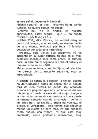 Elbio Aparisi Nielsen                     Tempestad



es una señal, debemos ir hacia allí.
-¿Estás seguro?, es que... llevamos horas dando
tumbos, no quiero seguir, no puedo...
-Créeme Bill, no te rindas, es nuestra
oportunidad, estoy seguro... que ... no puedo
respirar... por favor, es que...
-¡Habla Cai!_ dice Patrick, en verdad estoy al
punto del colapso, si no es nada, moriré en medio
de este monte, olvidado por toda mi familia,
devastado por toda esta naturaleza.
-Perdona... solo tienen que seguirme, iré yo
adelante en tu lugar Patrick, tu irás en el mío,
cualquier mensaje será como antes, el primero
hace un apretón, el segundo recibirá el doble y el
tercero como antes, ¿Bill?
-Tal y como venimos, como lo dije yo al principio,
me parece bien... necesito secarme, esto es
insoportable.

A dejado de sonar, la dirección la tengo, espero
no derrumbarme antes de llegar, por el sonido
más de cien metros no puede ser, recuerdo
cuando era pequeño que nos llamábamos así con
mis amigos, desde la casa de mi mejor amigo a
la mía había menos de cien metros y lo oía desde
la terraza sentado cuando amanecía... como si
los años no... su silbido... ahora ha vuelto... el
silbido, el verdadero... solo tienen que seguir al
menos un cuarto de hora más, es que subimos
como subiría una víbora, es que está muy
empinado, como podemos avanzamos, muy


                                                354
 