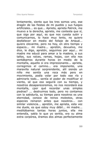 Elbio Aparisi Nielsen                         Tempestad



lentamente, siento que los tres somos uno, ese
dragón de las fiestas de mi pueblo y sus fuegos
artificiales... es que... Aprieto, aprieta Patrick, me
muevo a la derecha, aprieto, me contesta que sí,
que siga por aquí, es que nos cuesta subir y
comunicarnos, lo hace muy lento, no quiero
desfallecer en medio del follaje de Artaud...
quiero elevarme, pero no hoy, en otro tiempo y
espacio... mi madre... apretón, devuelvo, me
dice, le digo, apretón, seguimos por aquí... mi
madre me educó para amar a la madera, a sus
tallos, sus raíces, ramas, hojas, con ella nos
sentábamos durante horas en medio de la
montaña, aquello si era impresionante... aprieta,
corregimos el camino... era imponente, una
maravilla natural sorprendente, allí siendo un
niño me sentía una roca más pero en
movimiento, podía volar por todo ese río y
admirarlo todo... sentía el poder de modificar el
viento, sé que eso seguirá con su tiempo, y
nosotros desapareceremos, no nos recordará esa
montaña, ¿por qué recordar unas simples
piedras? ... destruimos todo, pero no contamos
con la sabiduría, su tiempo para nosotros es una
eternidad, conoce de reinos molestos, otras
especies reinaron antes que nosotros... con
similar violencia... apretón, me aprieta, esta vez
me duele, es que estoy muy débil... mi madre...
meditábamos tantas horas juntos, ella me
entendía, sabía lo que yo sentía, era su alma
extra corpórea, éramos dos almas perfectamente


                                                    355
 