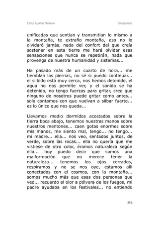 Elbio Aparisi Nielsen                       Tempestad



unificadas que sentían y transmitían lo mismo a
la montaña, te extraño montaña, eso no lo
olvidaré jamás, nada del confort del que creía
sostener en esta tierra me hará olvidar esas
sensaciones que nunca se repetirán, nada que
provenga de nuestra humanidad y sistemas...

Ha pasado más de un cuarto de hora... me
tiemblan las piernas, no sé si puedo continuar...
el silbido está muy cerca, nos hemos detenido, el
agua no nos permite ver, y el sonido se ha
detenido, no tengo fuerzas para gritar, creo que
ninguno de nosotros puede gritar como antes...
solo contamos con que vuelvan a silbar fuerte...
es lo único que nos queda...

Llevamos medio dormidos acostados sobre la
tierra boca abajo, tenemos nuestras manos sobre
nuestros mentones... caen gotas enormes sobre
mis manos, me siento mal, tengo... no tengo...
mi madre... ella... nos veo, sentados juntos, de
verde, sobre las rocas... ella no quería que me
vistiese de otro color, éramos naturaleza según
ella... hoy puedo decir que somos una
malformación     que     no    merece     tener   la
naturaleza...   tenemos      los   ojos    cerrados,
respiramos y no se nos oye, estamos allí
conectados con el cosmos, con la montaña...
somos mucho más que esas dos personas que
veo... recuerdo el olor a pólvora de los fuegos, mi
padre ayudaba en los festivales... no entiendo


                                                  356
 