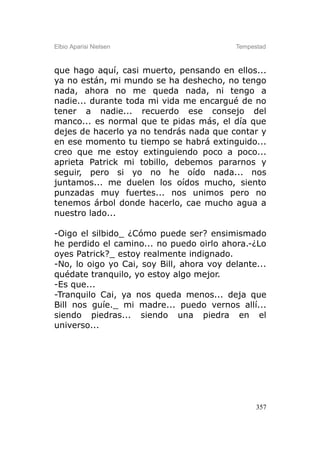Elbio Aparisi Nielsen                      Tempestad



que hago aquí, casi muerto, pensando en ellos...
ya no están, mi mundo se ha deshecho, no tengo
nada, ahora no me queda nada, ni tengo a
nadie... durante toda mi vida me encargué de no
tener a nadie... recuerdo ese consejo del
manco... es normal que te pidas más, el día que
dejes de hacerlo ya no tendrás nada que contar y
en ese momento tu tiempo se habrá extinguido...
creo que me estoy extinguiendo poco a poco...
aprieta Patrick mi tobillo, debemos pararnos y
seguir, pero si yo no he oído nada... nos
juntamos... me duelen los oídos mucho, siento
punzadas muy fuertes... nos unimos pero no
tenemos árbol donde hacerlo, cae mucho agua a
nuestro lado...

-Oigo el silbido_ ¿Cómo puede ser? ensimismado
he perdido el camino... no puedo oirlo ahora.-¿Lo
oyes Patrick?_ estoy realmente indignado.
-No, lo oigo yo Cai, soy Bill, ahora voy delante...
quédate tranquilo, yo estoy algo mejor.
-Es que...
-Tranquilo Cai, ya nos queda menos... deja que
Bill nos guíe._ mi madre... puedo vernos allí...
siendo piedras... siendo una piedra en el
universo...




                                                 357
 