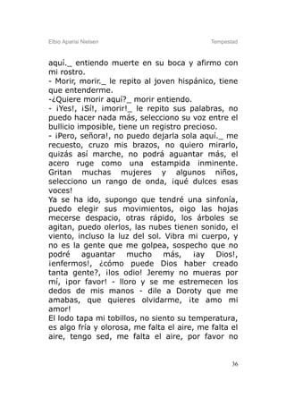 Elbio Aparisi Nielsen                        Tempestad



aquí._ entiendo muerte en su boca y afirmo con
mi rostro.
- Morir, morir._ le repito al joven hispánico, tiene
que entenderme.
-¿Quiere morir aquí?_ morir entiendo.
- ¡Yes!, ¡Sí!, ¡morir!_ le repito sus palabras, no
puedo hacer nada más, selecciono su voz entre el
bullicio imposible, tiene un registro precioso.
- ¡Pero, señora!, no puedo dejarla sola aquí._ me
recuesto, cruzo mis brazos, no quiero mirarlo,
quizás así marche, no podrá aguantar más, el
acero ruge como una estampida inminente.
Gritan muchas mujeres y algunos niños,
selecciono un rango de onda, ¡qué dulces esas
voces!
Ya se ha ido, supongo que tendré una sinfonía,
puedo elegir sus movimientos, oigo las hojas
mecerse despacio, otras rápido, los árboles se
agitan, puedo olerlos, las nubes tienen sonido, el
viento, incluso la luz del sol. Vibra mi cuerpo, y
no es la gente que me golpea, sospecho que no
podré     aguantar     mucho    más,    ¡ay   Dios!,
¡enfermos!, ¿cómo puede Dios haber creado
tanta gente?, ¡los odio! Jeremy no mueras por
mí, ¡por favor! - lloro y se me estremecen los
dedos de mis manos - dile a Doroty que me
amabas, que quieres olvidarme, ¡te amo mi
amor!
El lodo tapa mi tobillos, no siento su temperatura,
es algo fría y olorosa, me falta el aire, me falta el
aire, tengo sed, me falta el aire, por favor no


                                                    36
 