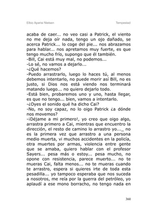 Elbio Aparisi Nielsen                      Tempestad



acaba de caer... no veo casi a Patrick, el viento
no me deja oír nada, tengo un ojo dañado, se
acerca Patrick... lo coge del pie... nos abrazamos
para hablar... nos apretamos muy fuerte, es que
tengo mucho frío, supongo que él también.
-Bill, Cai está muy mal, no podemos...
-Lo sé, no vamos a dejarlo...
-¿Qué hacemos?
-Puedo arrastrarlo, luego lo haces tú, al menos
debemos intentarlo, no puede morir así Bill, no es
justo, si Dios nos está viendo nos terminará
matando luego... no quiero dejarlo todo.
-Está bien, probaremos uno y uno, hasta llegar,
es que no tengo... bien, vamos a intentarlo.
-¿Oyes el sonido qué ha dicho Cai?
-No, no soy capaz, no lo oigo Patrick ¿a dónde
nos movemos?
-¡Déjame a mi primero!, yo creo que oigo algo,
arrastra primero a Cai, mientras que encuentro la
dirección, el resto de camino lo arrastro yo..._ no
es la primera vez que arrastro a una persona
medio muerta, vi muchos accidentes en la policía,
otra muertes por armas, violencia entre gente
que se amaba, quiero hablar con el profesor
Sayers... pesa más o estoy... pesa mucho, no
opone con resistencia, parece muerto... no te
mueras Cai, falta menos... no te mueras cuando
te arrastro, espera si quieres irte de toda esta
pesadilla... yo tampoco esperaba que nos suceda
a nosotros, me reía por la guerra del petróleo, yo
aplaudí a ese mono borracho, no tengo nada en


                                                 360
 